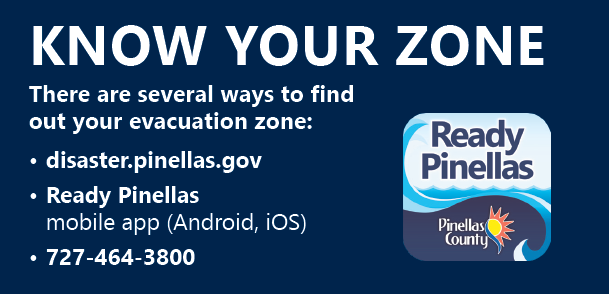 Know your zone. There are several ways to find out your evacuation zone: disaster.pinellas.gov, Ready Pinellas mobile app (Android, iOS), 727-464-3800